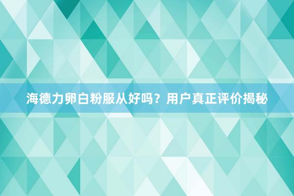 海德力卵白粉服从好吗？用户真正评价揭秘