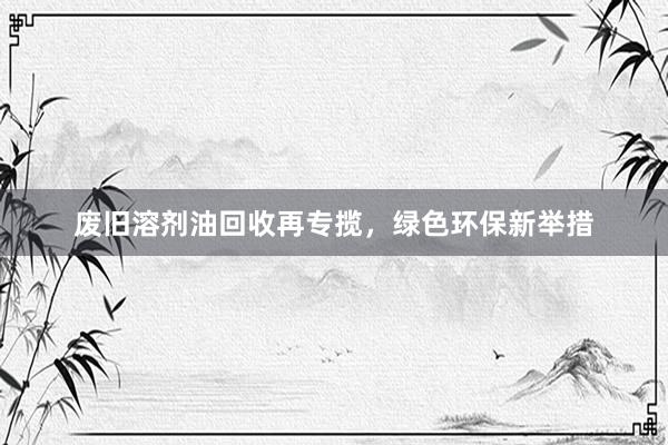 废旧溶剂油回收再专揽，绿色环保新举措