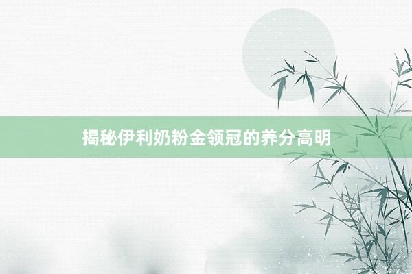 揭秘伊利奶粉金领冠的养分高明