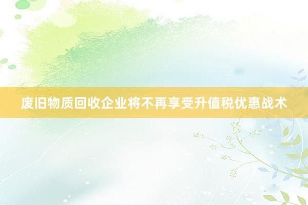 废旧物质回收企业将不再享受升值税优惠战术