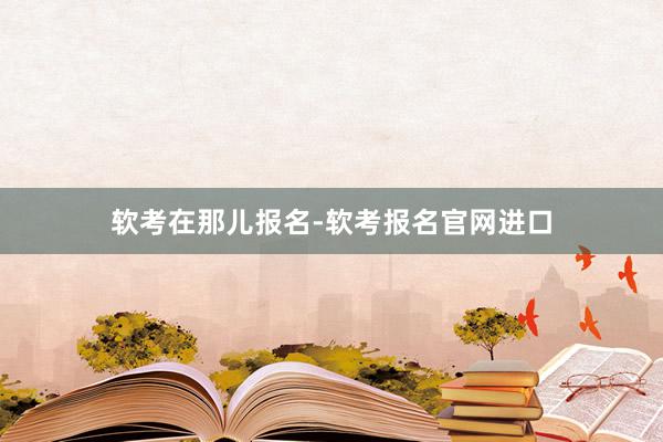 软考在那儿报名-软考报名官网进口