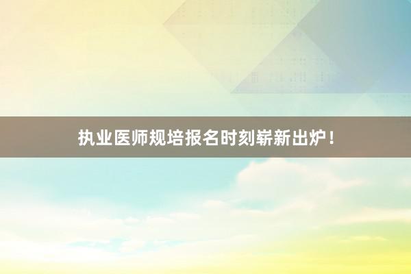 执业医师规培报名时刻崭新出炉！