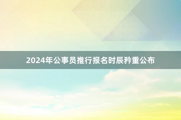 2024年公事员推行报名时辰矜重公布