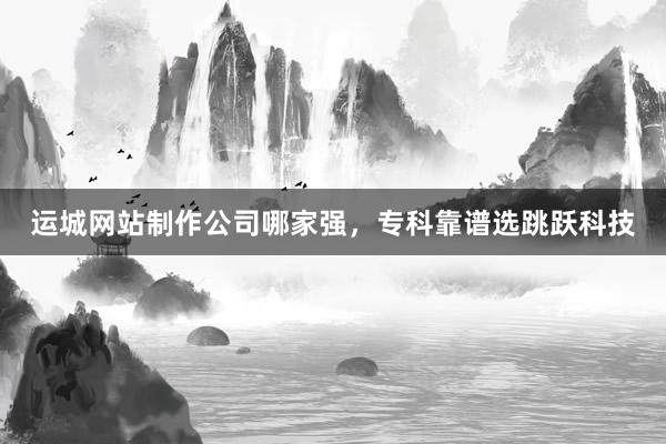 运城网站制作公司哪家强，专科靠谱选跳跃科技